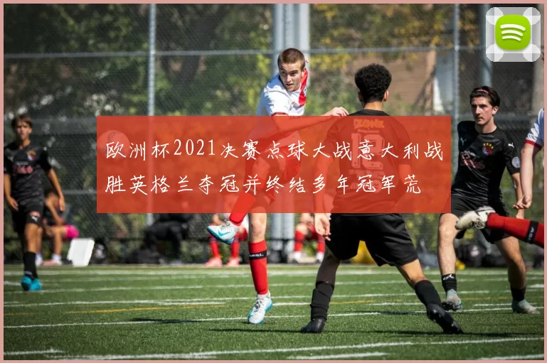 欧洲杯2021决赛点球大战意大利战胜英格兰夺冠并终结多年冠军荒