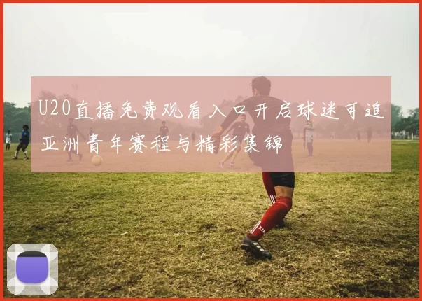 U20直播免费观看入口开启球迷可追亚洲青年赛程与精彩集锦