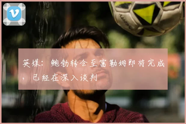 英媒：鲍勃转会至富勒姆即将完成，已经在深入谈判