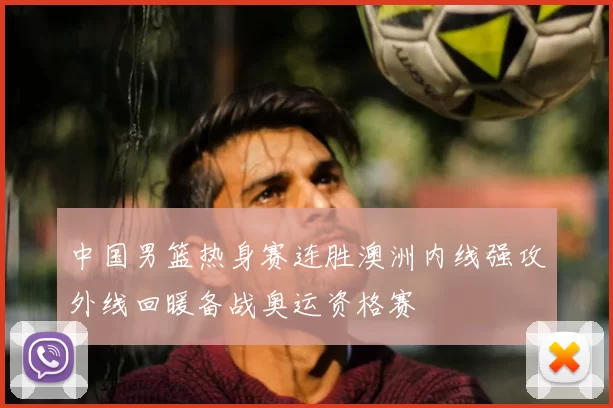 中国男篮热身赛连胜澳洲内线强攻外线回暖备战奥运资格赛