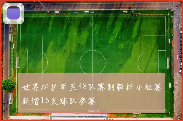 世界杯扩军至48队赛制解析小组赛新增16支球队参赛