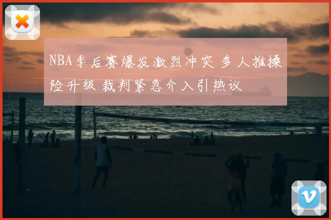 NBA季后赛爆发激烈冲突 多人推搡险升级 裁判紧急介入引热议