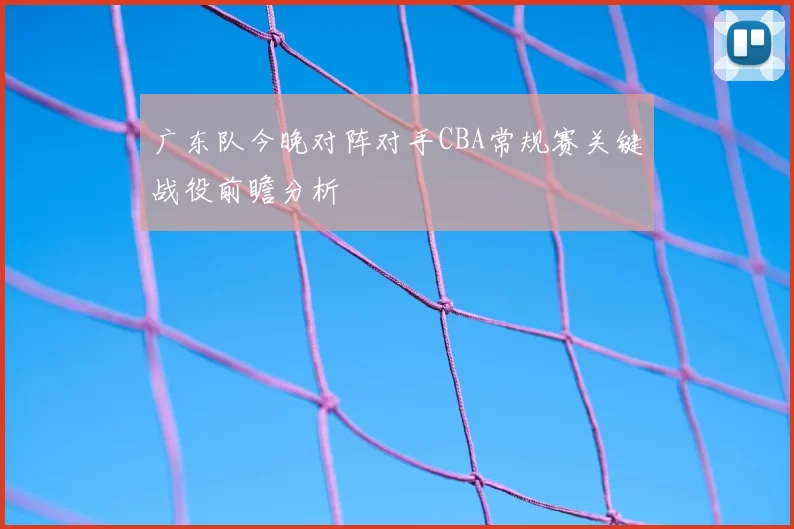 广东队今晚对阵对手CBA常规赛关键战役前瞻分析