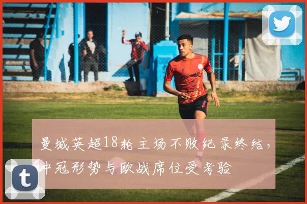 曼城英超18轮主场不败纪录终结,冲冠形势与欧战席位受考验