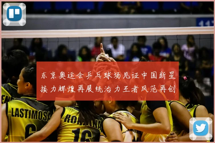 东京奥运会乒乓球场见证中国新星接力辉煌再展统治力王者风范再创