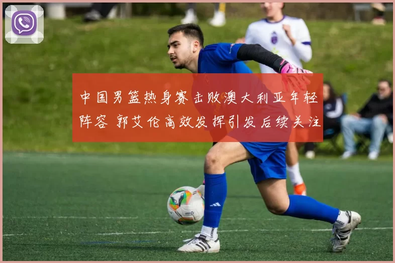 中国男篮热身赛击败澳大利亚年轻阵容 郭艾伦高效发挥引发后续关注