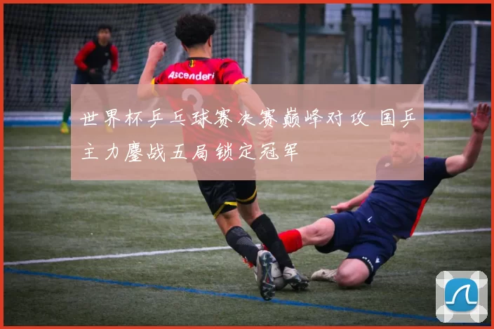 世界杯乒乓球赛决赛巅峰对攻 国乒主力鏖战五局锁定冠军