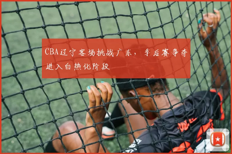 CBA辽宁客场挑战广东,季后赛争夺进入白热化阶段