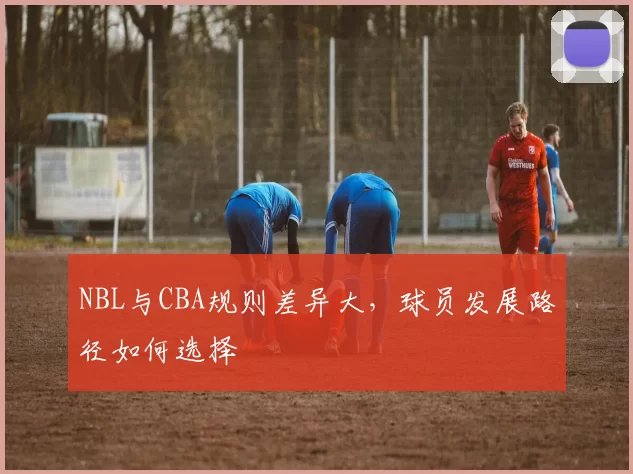NBL与CBA规则差异大，球员发展路径如何选择