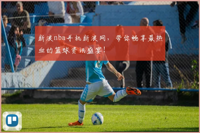 新浪nba手机新浪网，带你畅享最热血的篮球资讯盛宴！