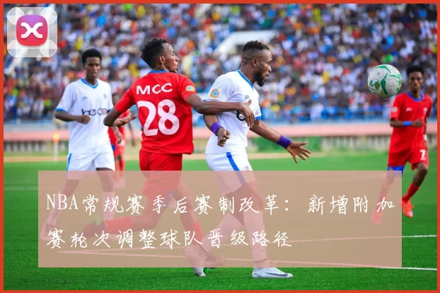 NBA常规赛季后赛制改革：新增附加赛轮次调整球队晋级路径