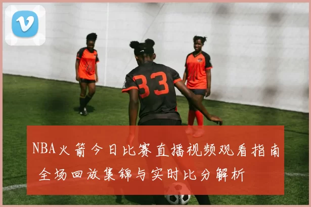 NBA火箭今日比赛直播视频观看指南 全场回放集锦与实时比分解析