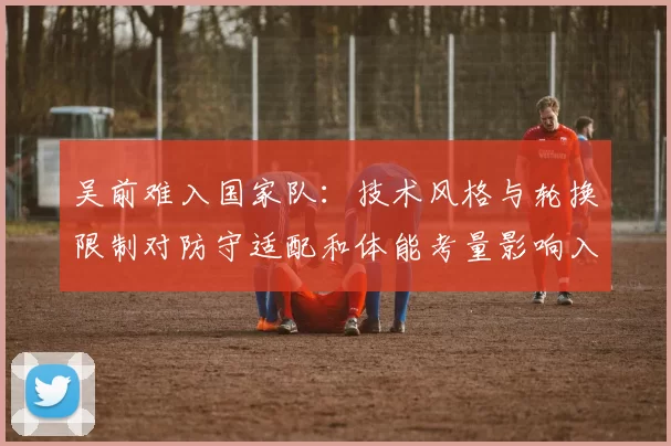 吴前难入国家队:技术风格与轮换限制对防守适配和体能考量影响入选
