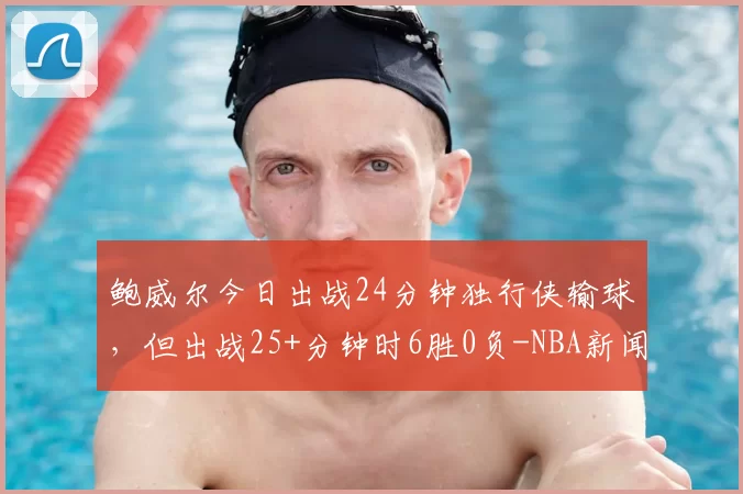 鲍威尔今日出战24分钟独行侠输球，但出战25+分钟时6胜0负-NBA新闻