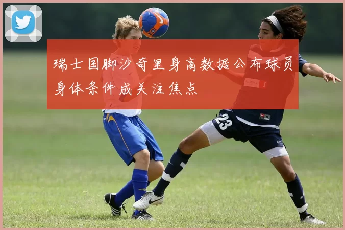 瑞士国脚沙奇里身高数据公布球员身体条件成关注焦点