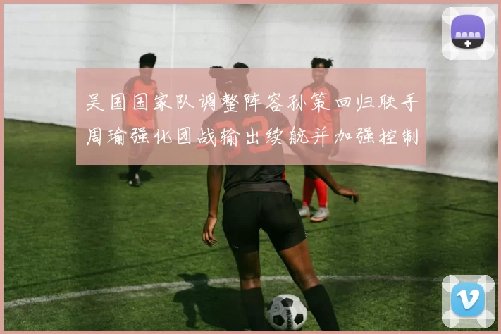 吴国国家队调整阵容孙策回归联手周瑜强化团战输出续航并加强控制