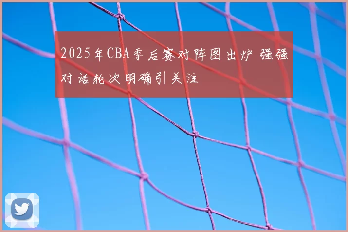 2025年CBA季后赛对阵图出炉 强强对话轮次明确引关注