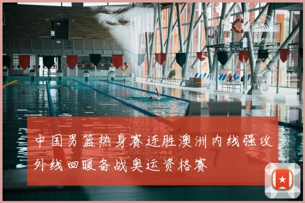 中国男篮热身赛连胜澳洲内线强攻外线回暖备战奥运资格赛