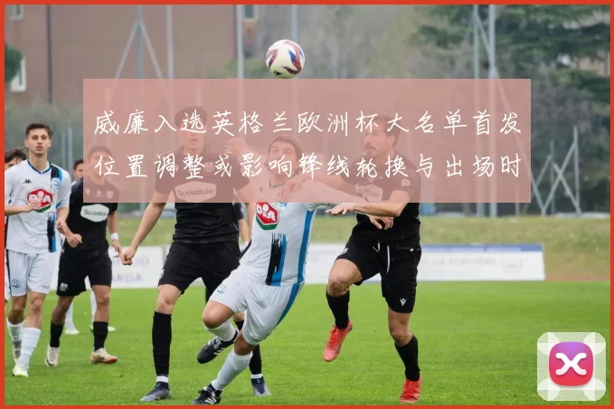 威廉入选英格兰欧洲杯大名单首发位置调整或影响锋线轮换与出场时间