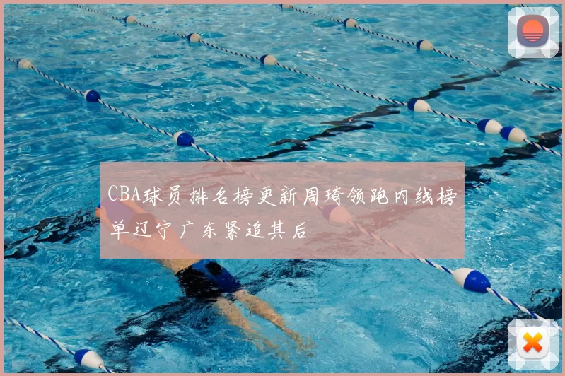 CBA球员排名榜更新周琦领跑内线榜单辽宁广东紧追其后