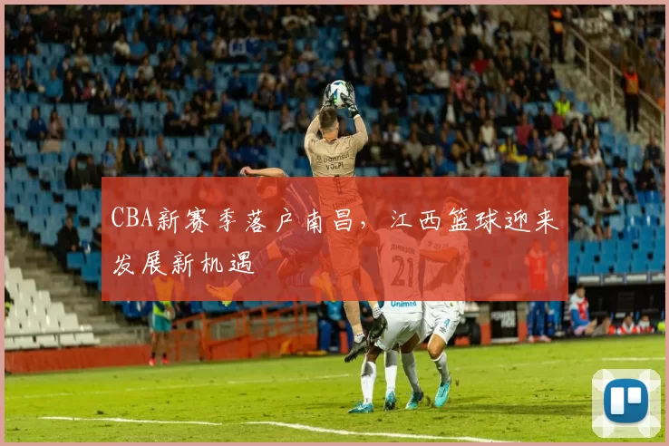 CBA新赛季落户南昌,江西篮球迎来发展新机遇