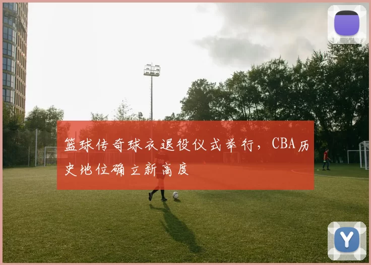 篮球传奇球衣退役仪式举行,CBA历史地位确立新高度