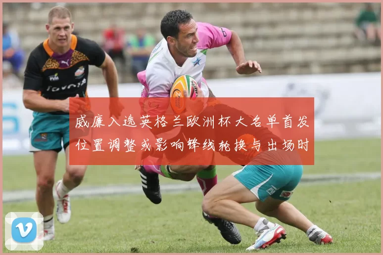 威廉入选英格兰欧洲杯大名单首发位置调整或影响锋线轮换与出场时间