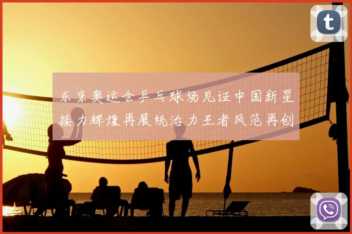 东京奥运会乒乓球场见证中国新星接力辉煌再展统治力王者风范再创