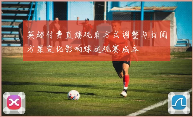 英超付费直播观看方式调整与订阅方案变化影响球迷观赛成本