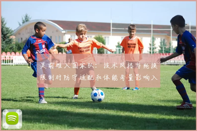 吴前难入国家队：技术风格与轮换限制对防守适配和体能考量影响入选