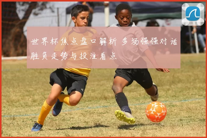 世界杯焦点盘口解析 多场强强对话胜负走势与投注看点
