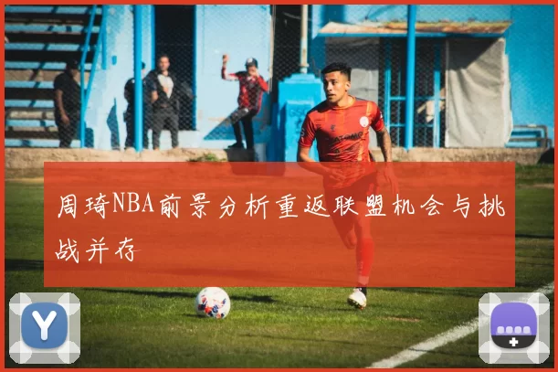 周琦NBA前景分析重返联盟机会与挑战并存