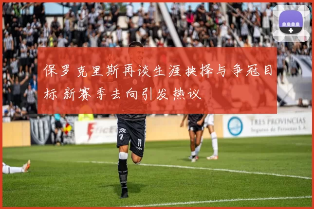 保罗克里斯再谈生涯抉择与争冠目标 新赛季去向引发热议