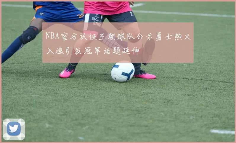 NBA官方认证王朝球队公示勇士热火入选引发冠军话题延伸