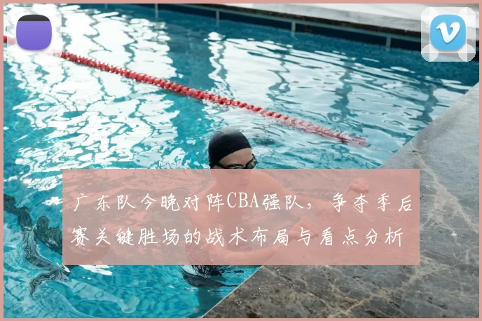 广东队今晚对阵CBA强队,争夺季后赛关键胜场的战术布局与看点分析