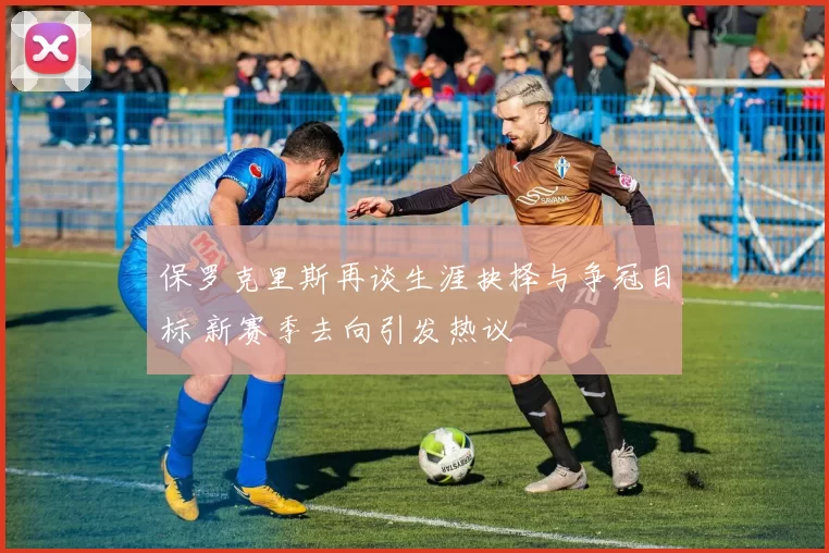 保罗克里斯再谈生涯抉择与争冠目标 新赛季去向引发热议