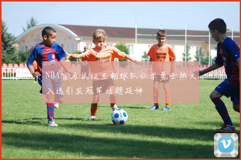 NBA官方认证王朝球队公示勇士热火入选引发冠军话题延伸