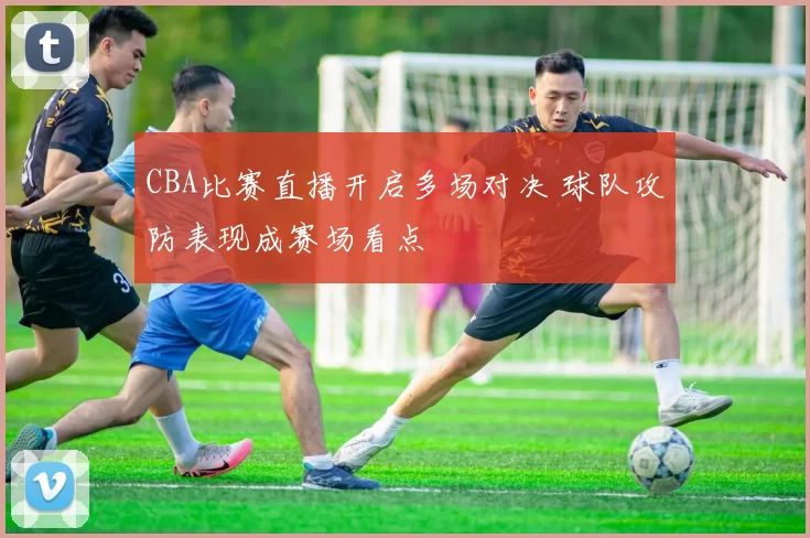 CBA比赛直播开启多场对决 球队攻防表现成赛场看点