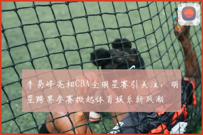 李易峰亮相CBA全明星赛引关注，明星跨界参赛掀起体育娱乐新风潮