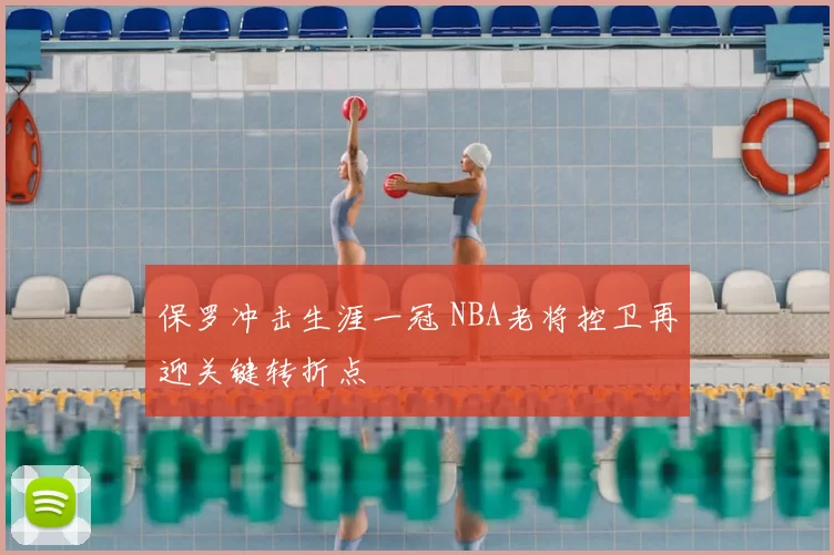 保罗冲击生涯一冠 NBA老将控卫再迎关键转折点