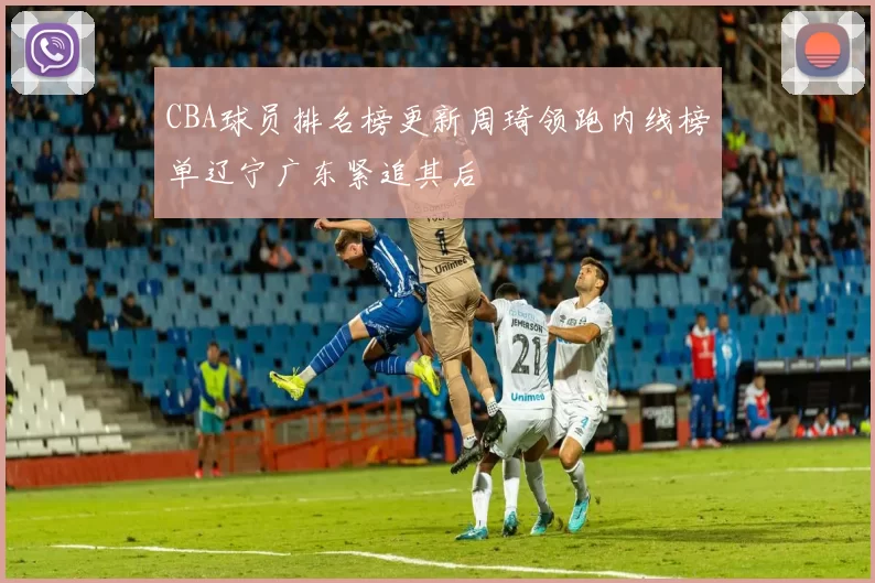 CBA球员排名榜更新周琦领跑内线榜单辽宁广东紧追其后