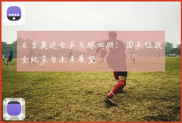 东京奥运会乒乓球回顾：国乒征战全纪录与未来展望