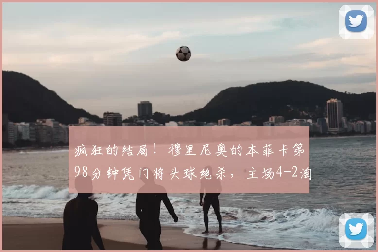 疯狂的结局！穆里尼奥的本菲卡第98分钟凭门将头球绝杀，主场4-2淘汰皇马