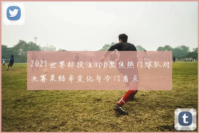 2021世界杯投注app聚焦热门球队对决赛果赔率变化与冷门看点