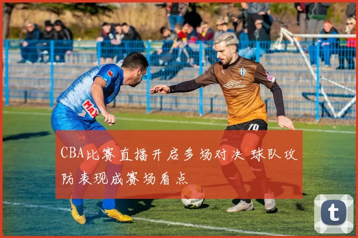 CBA比赛直播开启多场对决 球队攻防表现成赛场看点