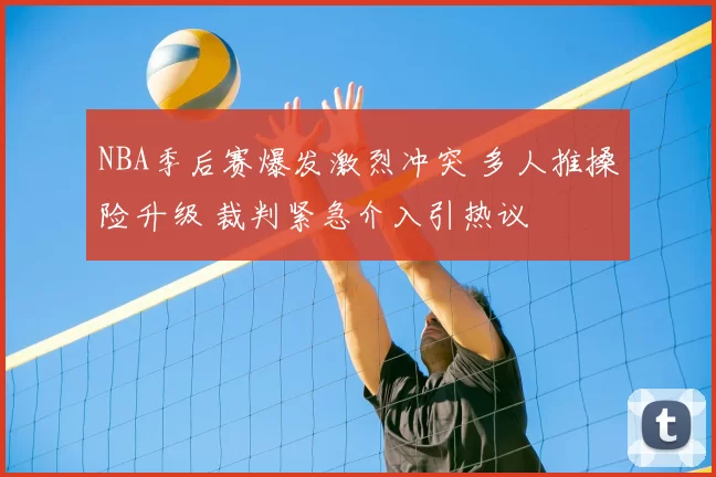 NBA季后赛爆发激烈冲突 多人推搡险升级 裁判紧急介入引热议