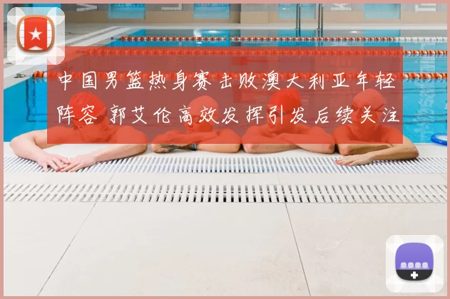 中国男篮热身赛击败澳大利亚年轻阵容 郭艾伦高效发挥引发后续关注