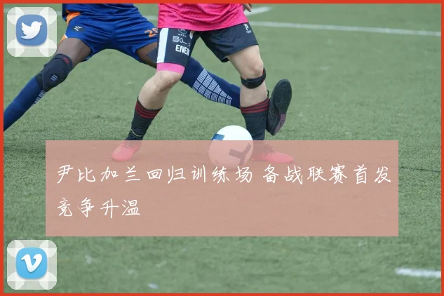尹比加兰回归训练场 备战联赛首发竞争升温