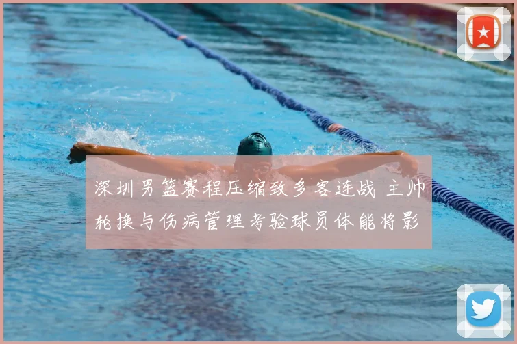 深圳男篮赛程压缩致多客连战 主帅轮换与伤病管理考验球员体能将影响季后赛争夺