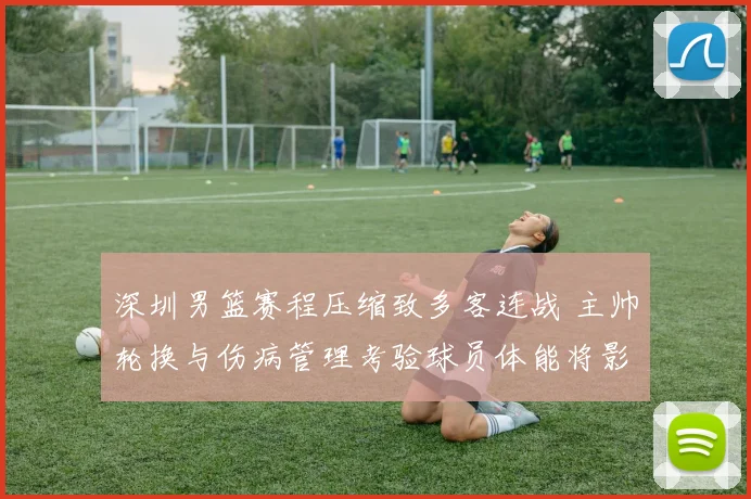 深圳男篮赛程压缩致多客连战 主帅轮换与伤病管理考验球员体能将影响季后赛争夺